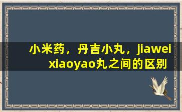 小米药，丹吉小丸，jiawei  xiaoyao丸之间的区别